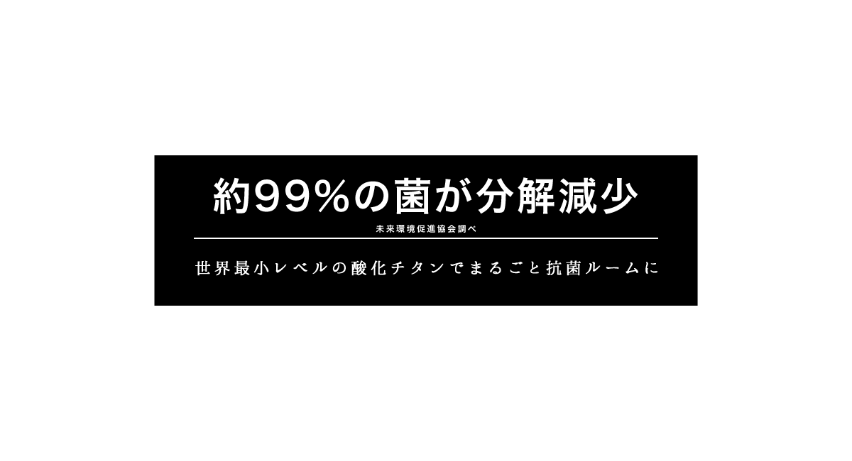約99％の菌が分解減少(※未来環境促進協会調べ)　世界最小レベルの酸化チタンでまるごと抗菌ルームに