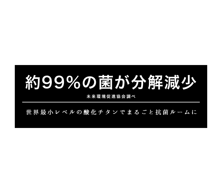 約99％の菌が分解減少(※未来環境促進協会調べ)　世界最小レベルの酸化チタンでまるごと抗菌ルームに